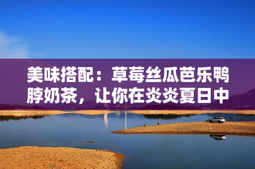 美味搭配：草莓丝瓜芭乐鸭脖奶茶，让你在炎炎夏日中的味蕾体验翻倍！