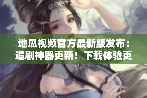 地瓜视频官方最新版发布：追剧神器更新！下载体验更佳！