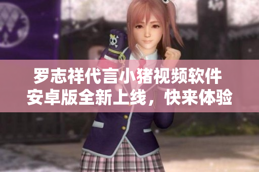 罗志祥代言小猪视频软件 安卓版全新上线，快来体验吧!