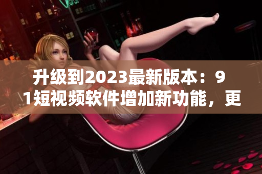 升级到2023最新版本：9 1短视频软件增加新功能，更好的用户体验