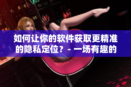 如何让你的软件获取更精准的隐私定位？- 一场有趣的隐私位置游戏