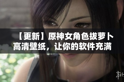 【更新】原神女角色拔萝卜高清壁纸，让你的软件充满动感和活力！