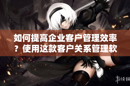 如何提高企业客户管理效率？使用这款客户关系管理软件！