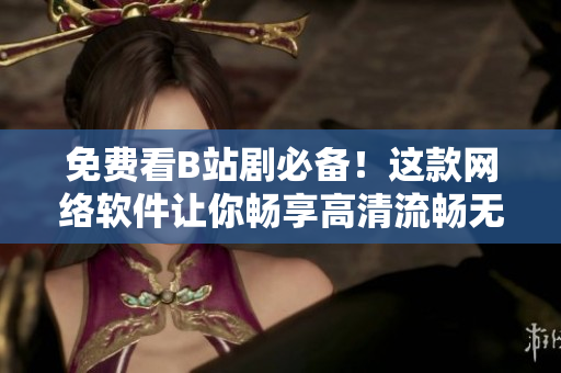 免费看B站剧必备！这款网络软件让你畅享高清流畅无广告影视体验！