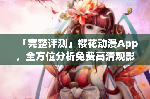 「完整评测」樱花动漫App，全方位分析免费高清观影体验