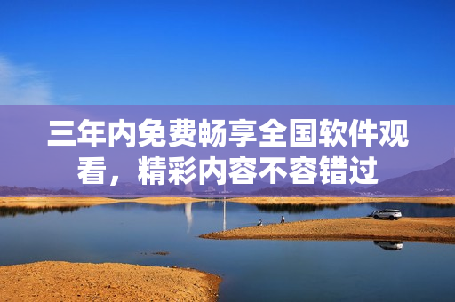 三年内免费畅享全国软件观看，精彩内容不容错过