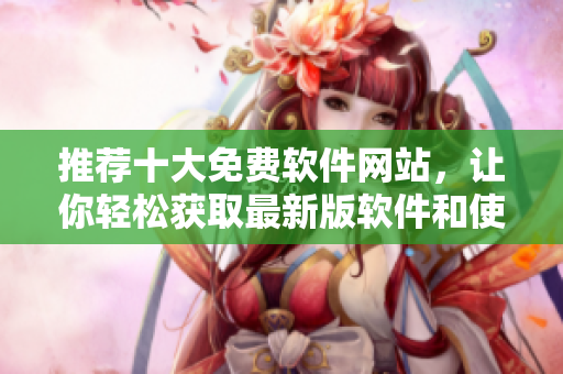 推荐十大免费软件网站，让你轻松获取最新版软件和使用技巧！