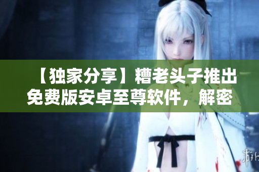 【独家分享】糟老头子推出免费版安卓至尊软件，解密网络安全难题！