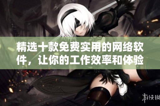 精选十款免费实用的网络软件，让你的工作效率和体验事半功倍