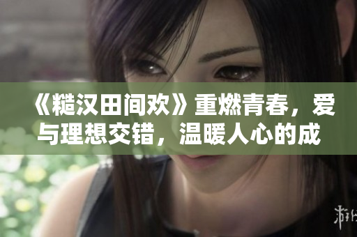 《糙汉田间欢》重燃青春，爱与理想交错，温暖人心的成长之路