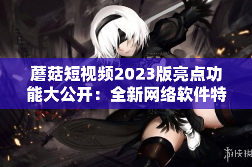 蘑菇短视频2023版亮点功能大公开：全新网络软件特色值得期待！