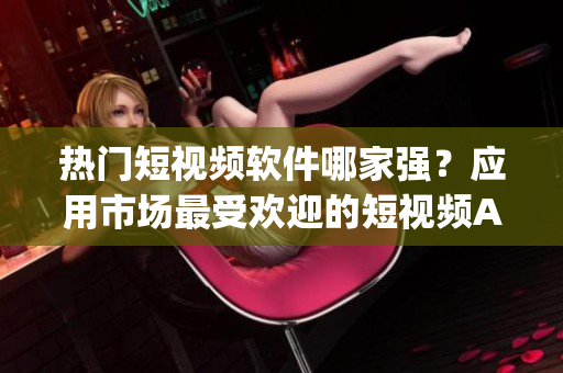 热门短视频软件哪家强？应用市场最受欢迎的短视频App推荐