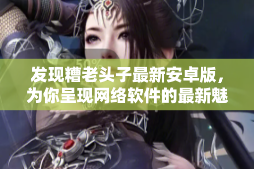 发现糟老头子最新安卓版，为你呈现网络软件的最新魅力