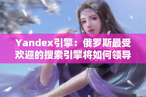 Yandex引擎：俄罗斯最受欢迎的搜索引擎将如何领导未来网络创新？