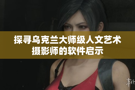 探寻乌克兰大师级人文艺术摄影师的软件启示