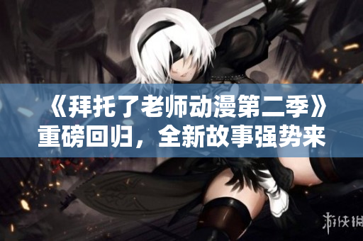 《拜托了老师动漫第二季》重磅回归，全新故事强势来袭！