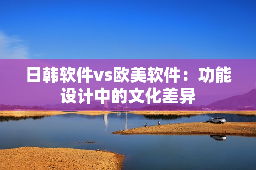 日韩软件vs欧美软件：功能设计中的文化差异