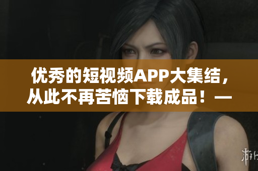 优秀的短视频APP大集结，从此不再苦恼下载成品！——手机应用程序精选