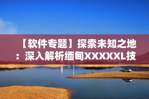 【软件专题】探索未知之地：深入解析缅甸XXXXXL技术及其应用