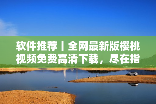 软件推荐丨全网最新版樱桃视频免费高清下载，尽在指尖掌控！