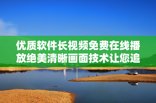 优质软件长视频免费在线播放绝美清晰画面技术让您追剧尽兴