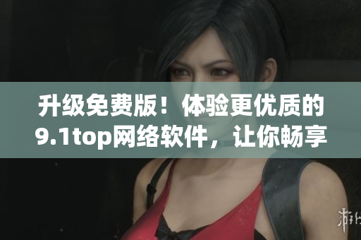 升级免费版！体验更优质的9.1top网络软件，让你畅享互联网时代