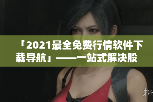 「2021最全免费行情软件下载导航」——一站式解决股市行情需求