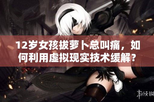 12岁女孩拔萝卜总叫痛，如何利用虚拟现实技术缓解？