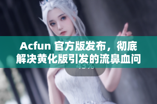 Acfun 官方版发布，彻底解决黄化版引发的流鼻血问题