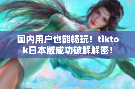 国内用户也能畅玩！tiktok日本版成功破解解密！