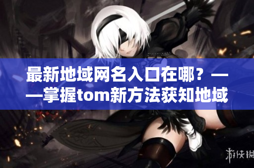 最新地域网名入口在哪？——掌握tom新方法获知地域网名最新入口