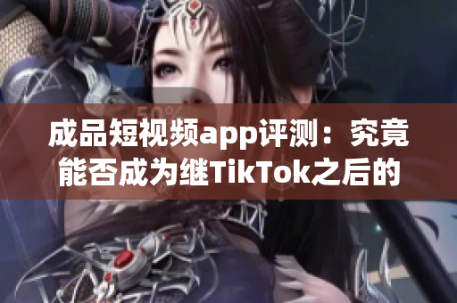 成品短视频app评测：究竟能否成为继TikTok之后的下一个爆款？