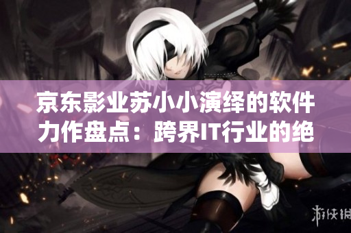 京东影业苏小小演绎的软件力作盘点：跨界IT行业的绝佳表现集锦