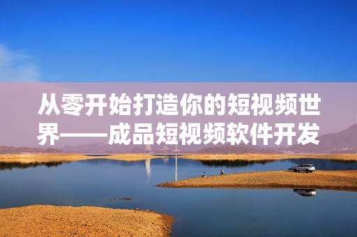 从零开始打造你的短视频世界——成品短视频软件开发经验分享