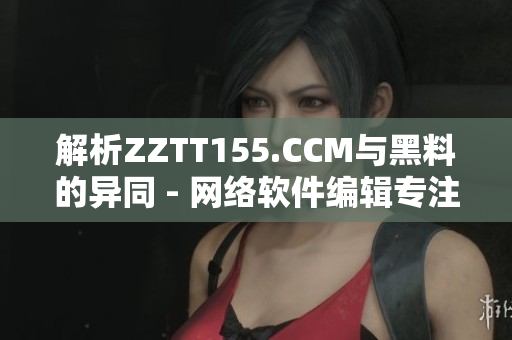 解析ZZTT155.CCM与黑料的异同 - 网络软件编辑专注分享