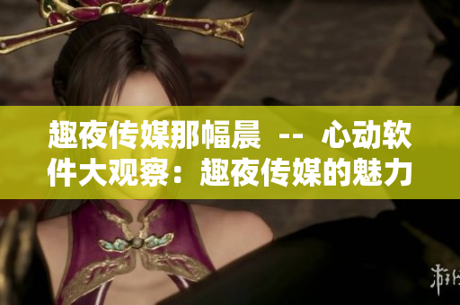 趣夜传媒那幅晨  --  心动软件大观察：趣夜传媒的魅力