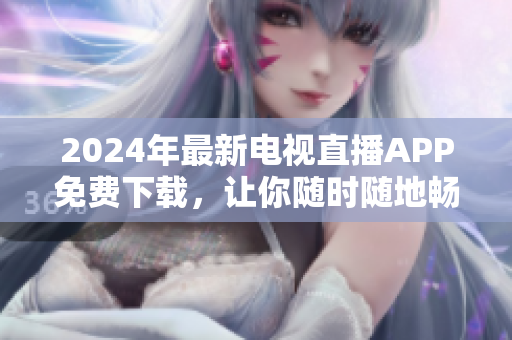 2024年最新电视直播APP免费下载，让你随时随地畅享高清节目