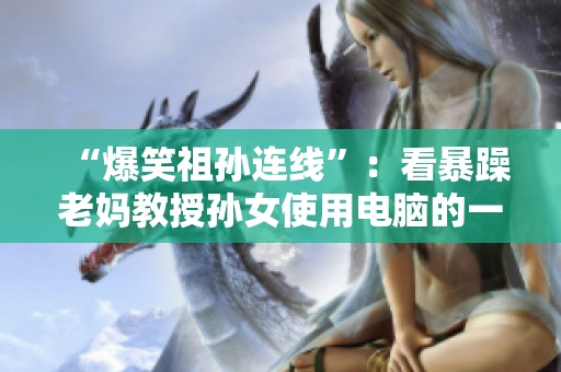 “爆笑祖孙连线”：看暴躁老妈教授孙女使用电脑的一幕！