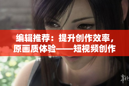编辑推荐：提升创作效率，原画质体验——短视频创作利器下载推荐
