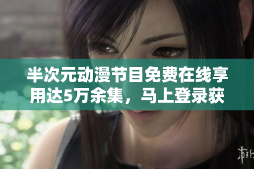 半次元动漫节目免费在线享用达5万余集，马上登录获取独家资源！