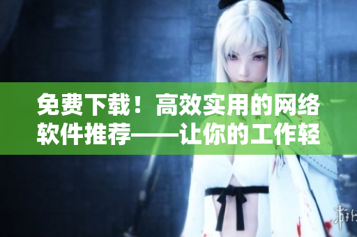 免费下载！高效实用的网络软件推荐——让你的工作轻松自在