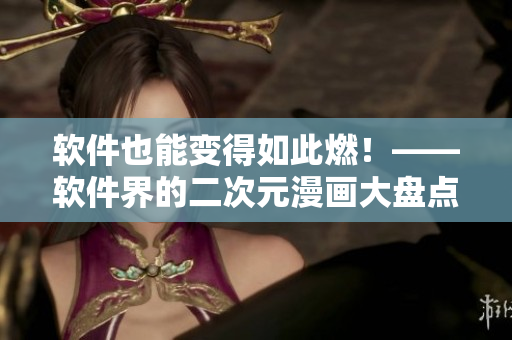 软件也能变得如此燃！——软件界的二次元漫画大盘点