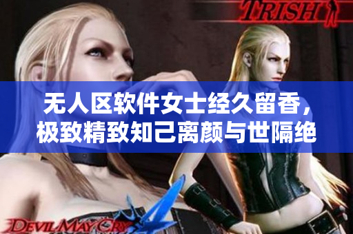 无人区软件女士经久留香，极致精致知己离颜与世隔绝。