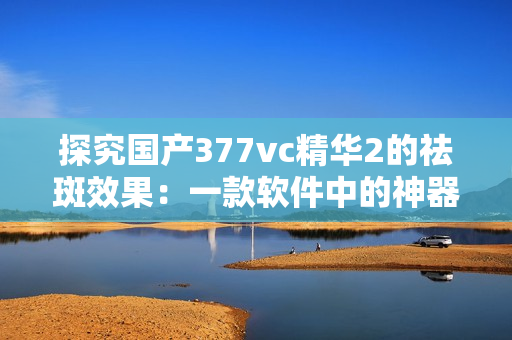 探究国产377vc精华2的祛斑效果：一款软件中的神器？