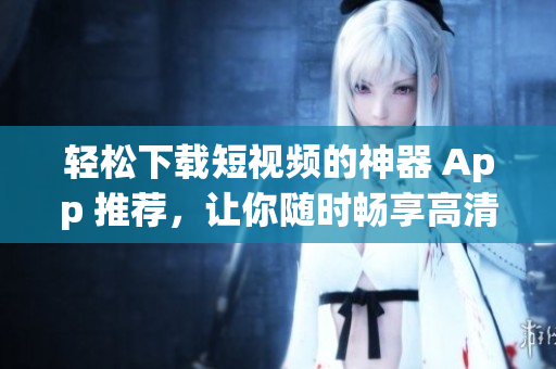 轻松下载短视频的神器 App 推荐，让你随时畅享高清短视频