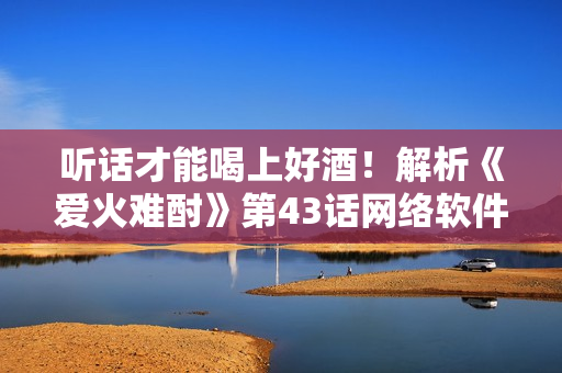 听话才能喝上好酒！解析《爱火难酎》第43话网络软件编辑眼中的主人与宠物们
