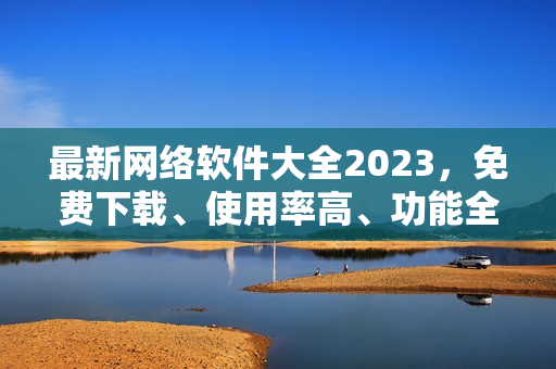 最新网络软件大全2023，免费下载、使用率高、功能全面