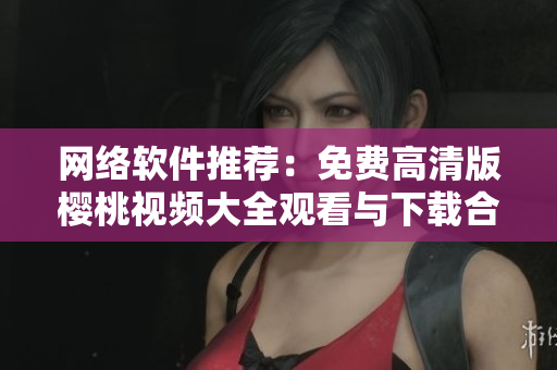 网络软件推荐：免费高清版樱桃视频大全观看与下载合集