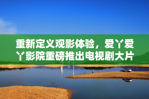 重新定义观影体验，爱丫爱丫影院重磅推出电视剧大片！