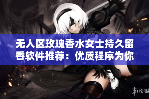 无人区玫瑰香水女士持久留香软件推荐：优质程序为你打造持久留存用户体验